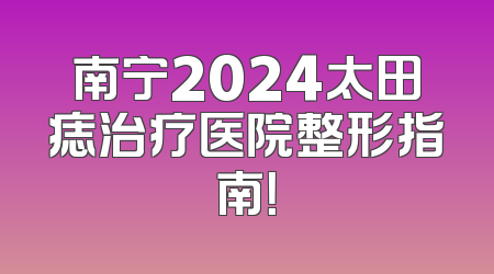 南宁2024太田痣治疗医院整形指南！