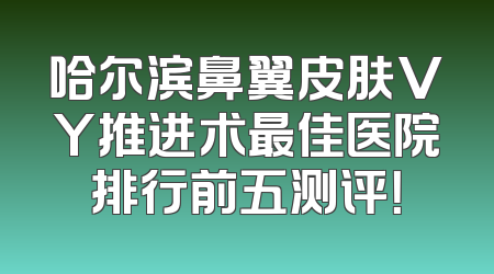 哈尔滨鼻翼皮肤VY推进术最佳医院排行前五测评！