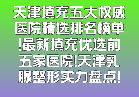 天津填充五大权威医院精选排名榜单！最新填充优选前五家医院！天津乳腺整形实力盘点！