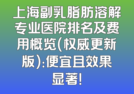 上海副乳脂肪溶解专业医院排名及费用概览（权威更新版）：便宜且效果显著！