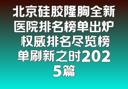 北京硅胶隆胸全新医院排名榜单出炉 权威排名尽览榜单刷新之时2025篇