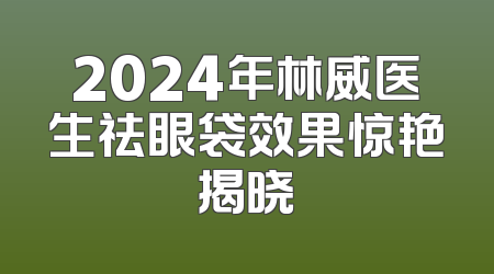 2024年林威医生祛眼袋效果惊艳揭晓