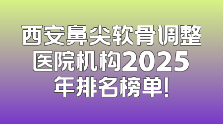 西安鼻尖软骨调整医院机构2025年排名榜单！