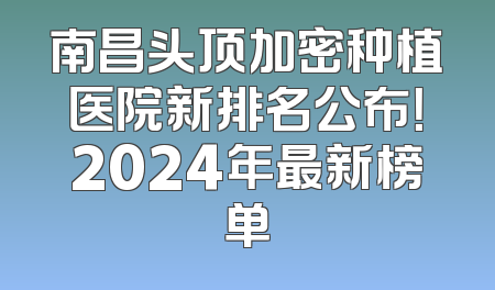 南昌头顶加密种植医院新排名公布！2024年最新榜单