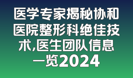 医学专家揭秘协和医院整形科绝佳技术，医生团队信息一览2024