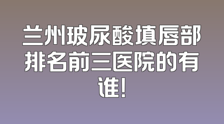 兰州玻尿酸填唇部排名前三医院的有谁！