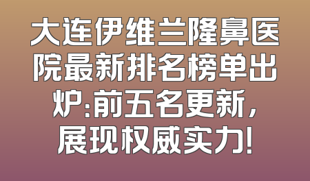 大连伊维兰隆鼻医院最新排名榜单出炉：前五名更新，展现权威实力！