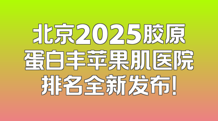 北京2025胶原蛋白丰苹果肌医院排名全新发布！