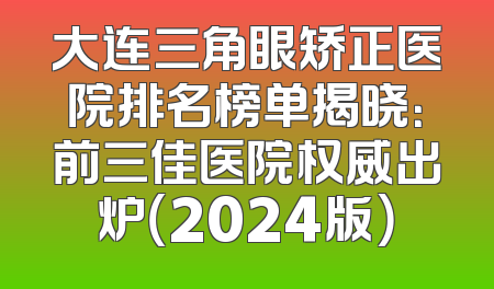 大连三角眼矫正医院排名榜单揭晓：前三佳医院权威出炉（2024版）