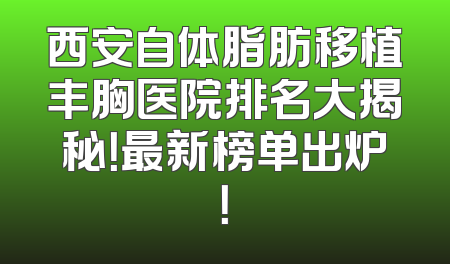 西安自体脂肪移植丰胸医院排名大揭秘！最新榜单出炉！