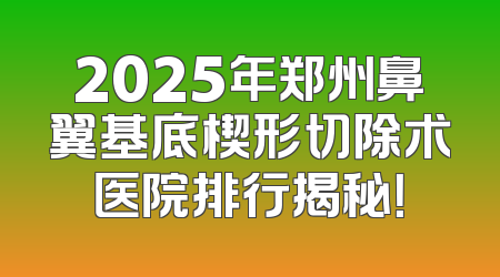2025年郑州鼻翼基底楔形切除术医院排行揭秘！