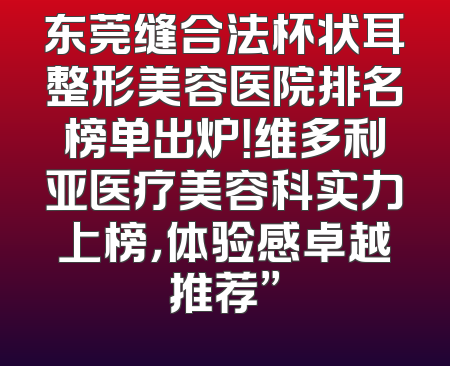 东莞缝合法杯状耳整形美容医院排名榜单出炉！维多利亚医疗美容科实力上榜，体验感卓越推荐”