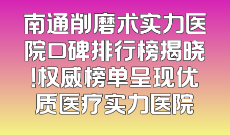 南通削磨术实力医院口碑排行榜揭晓！权威榜单呈现优质医疗实力医院