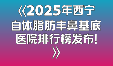 《2025年西宁自体脂肪丰鼻基底医院排行榜发布！》