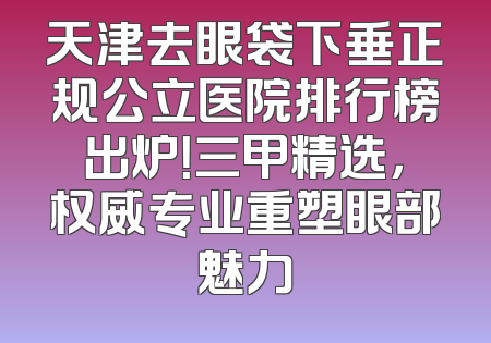 天津去眼袋下垂正规公立医院排行榜出炉！三甲精选，权威专业重塑眼部魅力
