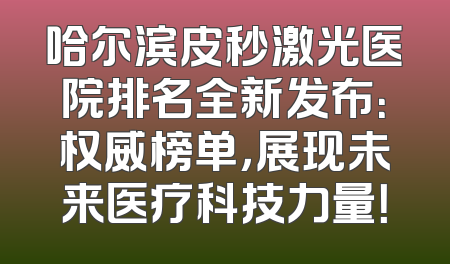 哈尔滨皮秒激光医院排名全新发布：权威榜单，展现未来医疗科技力量！