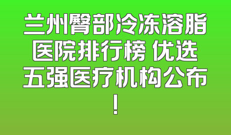 兰州臀部冷冻溶脂医院排行榜 优选五强医疗机构公布!