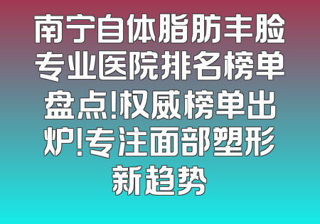 南宁自体脂肪丰脸专业医院排名榜单盘点！权威榜单出炉！专注面部塑形新趋势