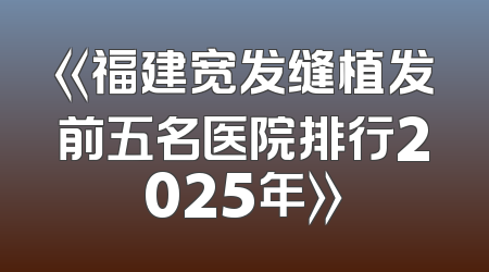 《福建宽发缝植发前五名医院排行2025年》