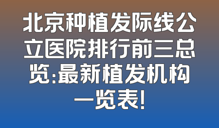 北京种植发际线公立医院排行前三总览：最新植发机构一览表！