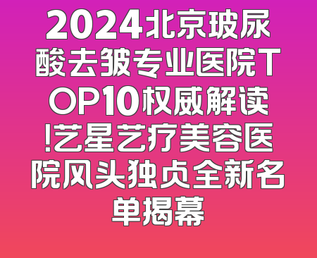 2024北京玻尿酸去皱专业医院TOP10权威解读！艺星艺疗美容医院风头独占全新名单揭幕