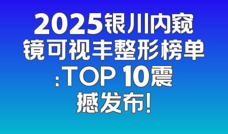 2025银川内窥镜可视丰整形榜单：TOP 10震撼发布！