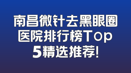 南昌微针去黑眼圈医院排行榜Top5精选推荐！