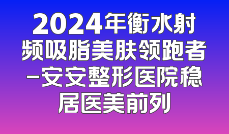 2024年衡水射频吸脂美肤领跑者-安安整形医院稳居医美前列