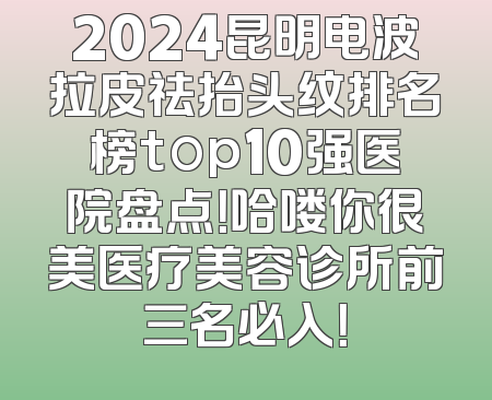 2024昆明电波拉皮祛抬头纹排名榜top10强医院盘点！哈喽你很美医疗美容诊所前三名必入！