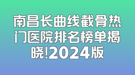 南昌长曲线截骨热门医院排名榜单揭晓！2024版