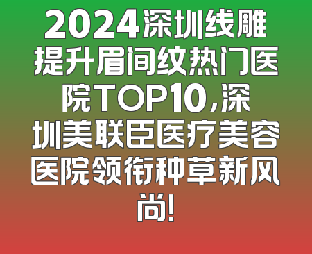 2024深圳线雕提升眉间纹热门医院TOP10，深圳美联臣医疗美容医院领衔种草新风尚！