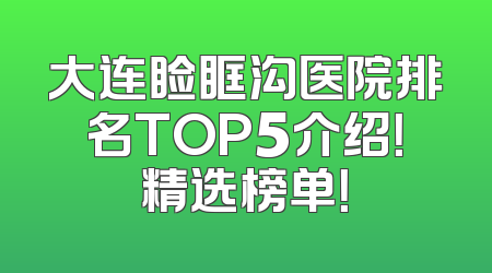 大连睑眶沟医院排名TOP5介绍！精选榜单！