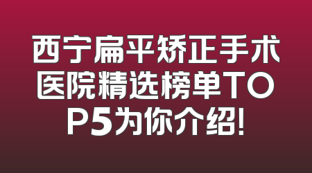 西宁扁平矫正手术医院精选榜单TOP5为你介绍！
