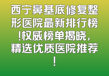 西宁鼻基底修复整形医院最新排行榜！权威榜单揭晓，精选优质医院推荐！
