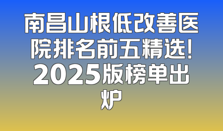 南昌山根低改善医院排名前五精选！2025版榜单出炉