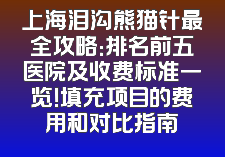 上海泪沟熊猫针最全攻略：排名前五医院及收费标准一览！填充项目的费用和对比指南