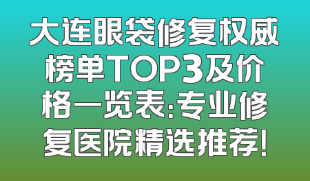 大连眼袋修复权威榜单TOP3及价格一览表：专业修复医院精选推荐！