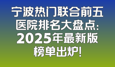 宁波热门联合前五医院排名大盘点：2025年最新版榜单出炉！