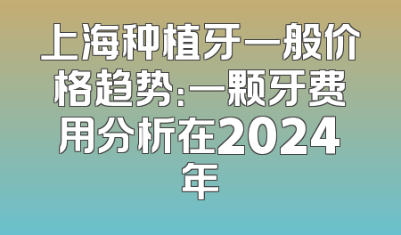 上海种植牙一般价格趋势：一颗牙费用分析在2024年