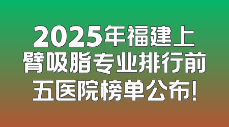 2025年福建上臂吸脂专业排行前五医院榜单公布！