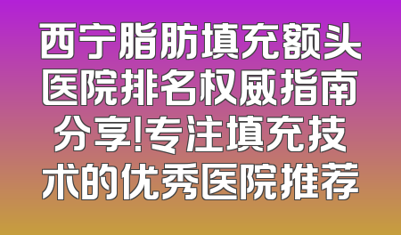 西宁脂肪填充额头医院排名权威指南分享！专注填充技术的优秀医院推荐