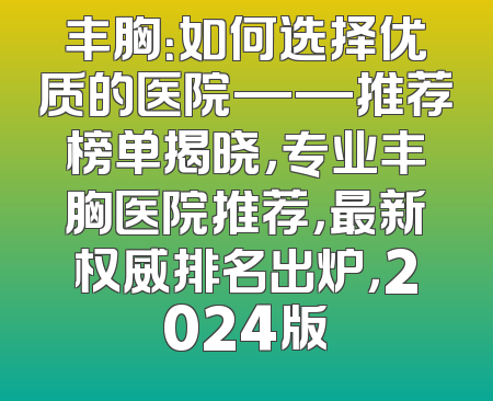 丰胸：如何选择优质的医院——推荐榜单揭晓，专业丰胸医院推荐，最新权威排名出炉，2024版