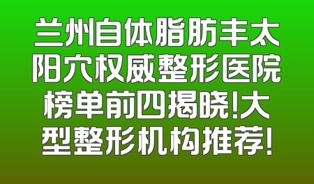 兰州自体脂肪丰太阳穴权威整形医院榜单前四揭晓！大型整形机构推荐！
