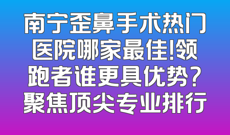 南宁歪鼻手术热门医院哪家最佳！领跑者谁更具优势？聚焦顶尖专业排行