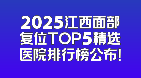 2025江西面部复位TOP5精选医院排行榜公布！