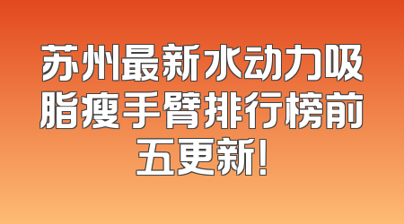 苏州最新水动力吸脂瘦手臂排行榜前五更新！