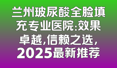 兰州玻尿酸全脸填充专业医院：效果卓越，信赖之选，2025最新推荐