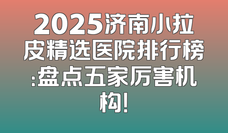 2025济南小拉皮精选医院排行榜：盘点五家厉害机构！