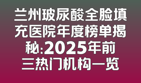 兰州玻尿酸全脸填充医院年度榜单揭秘：2025年前三热门机构一览