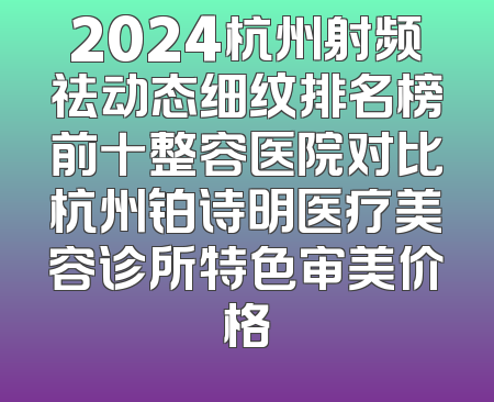 2024杭州射频祛动态细纹排名榜前十整容医院对比杭州铂诗明医疗美容诊所特色审美价格